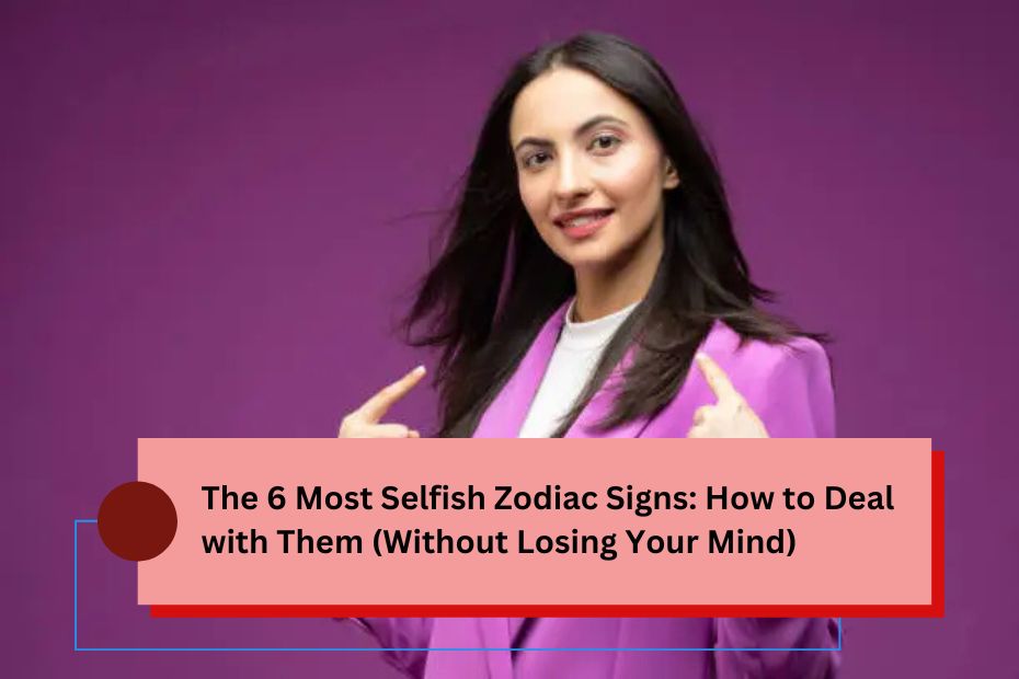 The 6 Most Selfish Zodiac Signs: How to Deal with Them (Without Losing Your Mind)