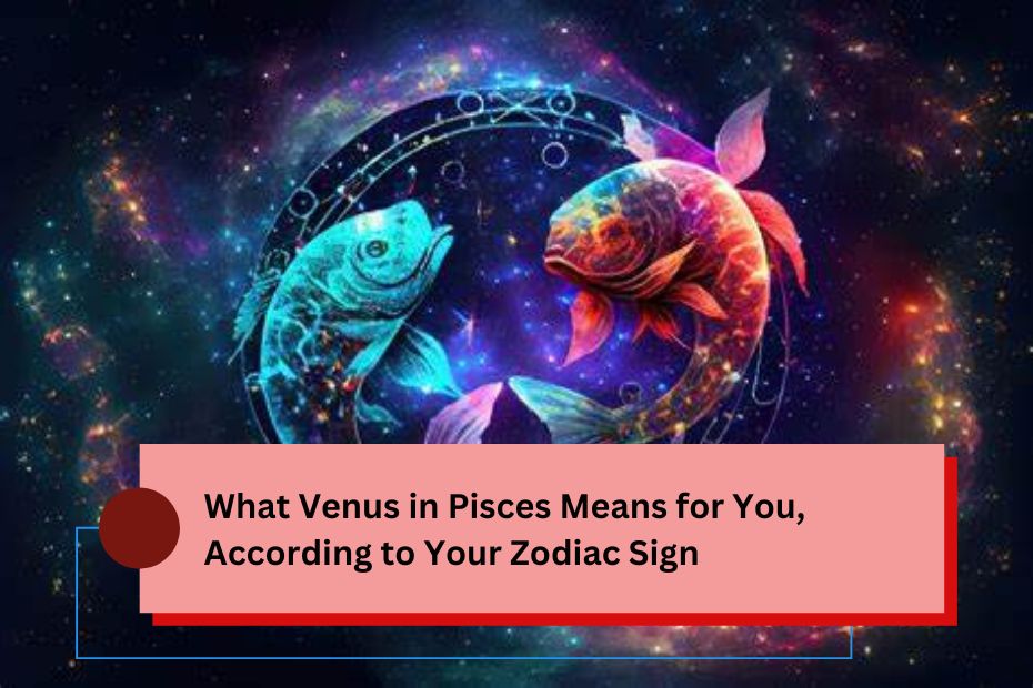 What Venus in Pisces Means for You, According to Your Zodiac Sign